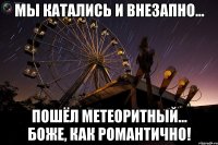 мы катались и внезапно... пошёл метеоритный... боже, как романтично!