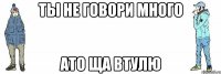 ТЫ не говори много ато ща втулю