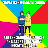Збратухой побылы Эдика Ато вин задовбав навоз з пид двору в карманах носыть додому
