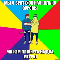МЫ с братухой насколько суровы Можем плюнуть на два метры