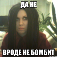 да не вроде не бомбит