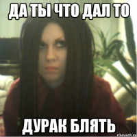 да ты что дал то дурак блять