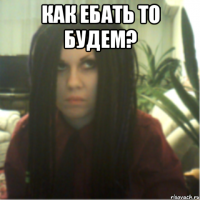 как ебать то будем? 