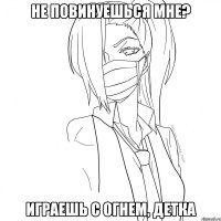 не повинуешься мне? играешь с огнем, детка