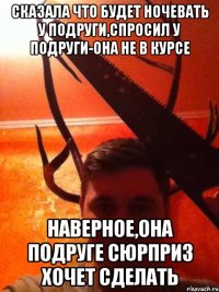 Сказала что будет ночевать у подруги,спросил у подруги-она не в курсе наверное,она подруге сюрприз хочет сделать