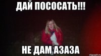 Дай пососать!!! не дам азаза