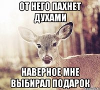 От него пахнет духами Наверное мне выбирал подарок