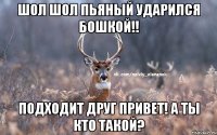 Шол шол пьяный ударился бошкой!! Подходит друг привет! А ты кто такой?