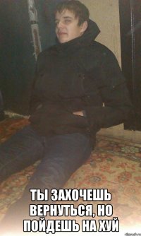  ты захочешь вернуться, но пойдешь на хуй
