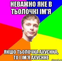 неважно яке в тьолочкі ім'я якшо тьолочка ахуєнна, то і ім'я ахуєнне