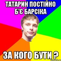 татарин постійно б'є барсіка за кого бути ?
