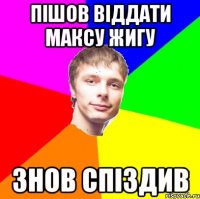 Пішов віддати Максу жигу знов спіздив