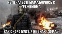 не печалься, мама,борюсь с "режимом", как скоро буду, я не знаю дома...