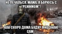 не печалься, мама, я борюсь с "режимом"! как скоро дома буду? я не знаю сам...