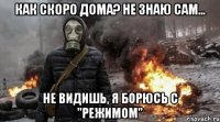 как скоро дома? не знаю сам... не видишь, я борюсь с "режимом"