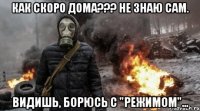 как скоро дома??? не знаю сам. видишь, борюсь с "режимом"...