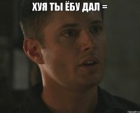 Хуя ты ёбу дал = 