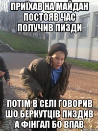 приїхав на майдан постояв час получив пизди потім в селі говорив шо Беркутців пиздив а фінгал бо впав