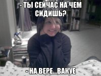 - Ты сейчас на чем сидишь? - На Вере...ВАКУЕ