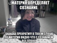 -...материя определяет сознание - Ахахаха, прекрати!!! В твоем случае ,по материи видно что с сознанием все плохо