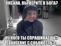 - Оксана, вы верите в бога? - Ну кого ты спрашиваешь? Евангелие с собой есть?