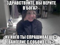 - Здравствуйте, вы верите в бога? - Ну кого ты спрашиваешь? Евангелие с собой есть?