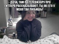 - Доча, там по телевизору про гитлера рассказывают, ты же его у меня так любишь! - ...