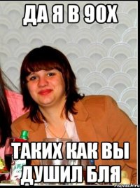 Да я в 90х Таких как вы душил бля
