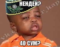 Нендей? 40 сум?