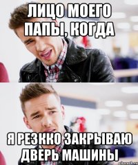 лицо моего папы, когда я резкко закрываю дверь машины