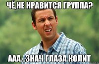 Чё,не нравится группа? ааа...знач глаза колит