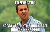 То чувство Когда у того кто записывает ,плохой микрофон