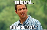 ”eu îs fată... mie mi se iartă..”