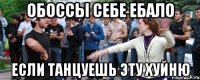 ОБОССЫ СЕБЕ ЕБАЛО ЕСЛИ ТАНЦУЕШЬ ЭТУ ХУЙНЮ