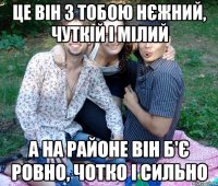 це він з тобою нєжний, чуткій і мілий а на районе він б'є ровно, чотко і сильно