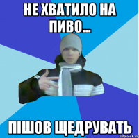Не хватило на пиво... пішов щедрувать