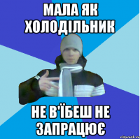 Мала як холодільник не в'їбеш не запрацює
