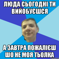 люда сьогодні ти вийобуєшся а завтра пожалієш шо не моя тьолка