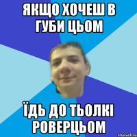 якщо хочеш в губи цьом їдь до тьолкі роверцьом