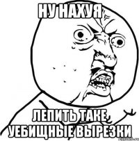 НУ НАХУЯ ЛЕПИТЬ ТАКЕ УЕБИЩНЫЕ ВЫРЕЗКИ