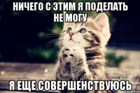 ничего с этим я поделать не могу я еще совершенствуюсь