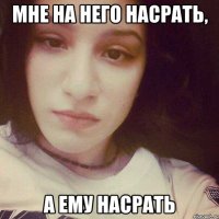 МНЕ НА НЕГО НАСРАТЬ, А ЕМУ НАСРАТЬ