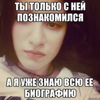 ТЫ ТОЛЬКО С НЕЙ ПОЗНАКОМИЛСЯ а я уже знаю всю ее биографию