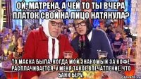 Ой, Матрена. А чей то ты вчера платок свой на лицо натянула? То маска была. Когда мой знакомый за кофе расплачивается, у меня такое впечатление, что банк беру.