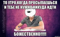 ТО утро,когда просыпаешься и тебе не нужно никуда идти БОЖЕСТВЕННО!!!!!