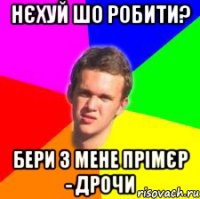 нєхуй шо робити? бери з мене прімєр - дрочи