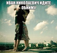 Иван Николаевич идите обниму 