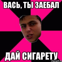 Вась, ты заебал дай сигарету