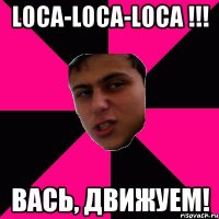 Loca-Loca-Loca !!! Вась, движуем!