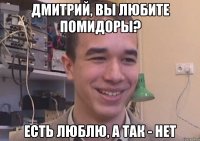 Дмитрий, вы любите помидоры? Есть люблю, а так - нет